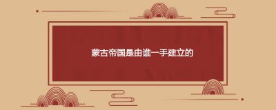​蒙古帝国是由谁一手建立的