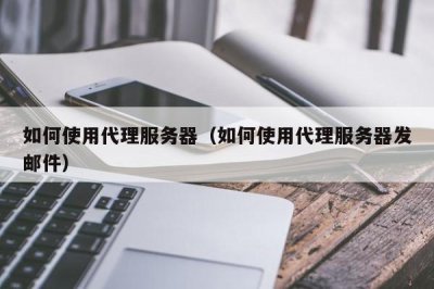 ​如何使用代理服务器（如何使用代理服务器发邮件）