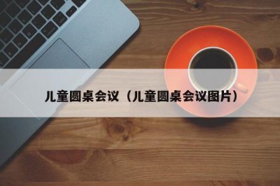 ​儿童圆桌会议（儿童圆桌会议图片）
