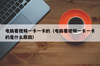 ​电脑看视频一卡一卡的（电脑看视频一卡一卡的是什么原因）
