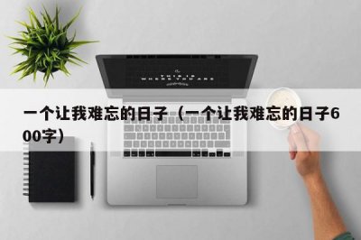 ​一个让我难忘的日子（一个让我难忘的日子600字）