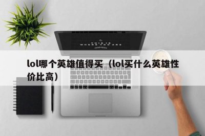 ​lol哪个英雄值得买（lol买什么英雄性价比高）