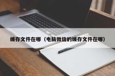 ​缓存文件在哪（电脑微信的缓存文件在哪）