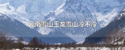 ​云南雪山玉龙雪山冷不冷 云南玉龙雪山冷吗?