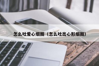 ​怎么吐爱心烟圈（怎么吐出心形烟圈）