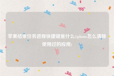 ​苹果结束任务进程快捷键是什么(iphone怎么清除使用过的应用)